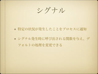 シグナル

特定の状況が発生したことをプロセスに通知

シグナル発生時に呼び出される関数を与え、デ
フォルトの処理を変更できる
 