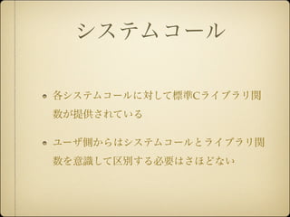 システムコール

各システムコールに対して標準Cライブラリ関
数が提供されている

ユーザ側からはシステムコールとライブラリ関
数を意識して区別する必要はさほどない
 