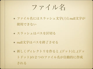 ファイル名
ファイル名にはスラッシュ文字(/)とnull文字が
使用できない

スラッシュはパスを区切る

null文字はパスを終了させる

新しくディレクトリを作ると .(ドット)と..(ドッ
トドット)の２つのファイル名が自動的に作成
される
 