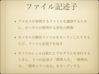 ファイル記述子
プロセスが参照するファイルを識別するため
に、カーネルが使用する非負の整数

カーネルが既存ファイルをオープンしたりする
たび、ファイル記述子を返す

すべてのシェルは新たにプログラムを実行する
ときに、３つの記述子「標準入力」「標準出
力」「標準エラー出力」をオープンする
 
