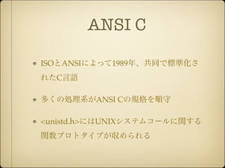 ANSI C

ISOとANSIによって1989年、共同で標準化さ
れたC言語

多くの処理系がANSI Cの規格を順守

<unistd.h>にはUNIXシステムコールに関する
関数プロトタイプが収められる
 