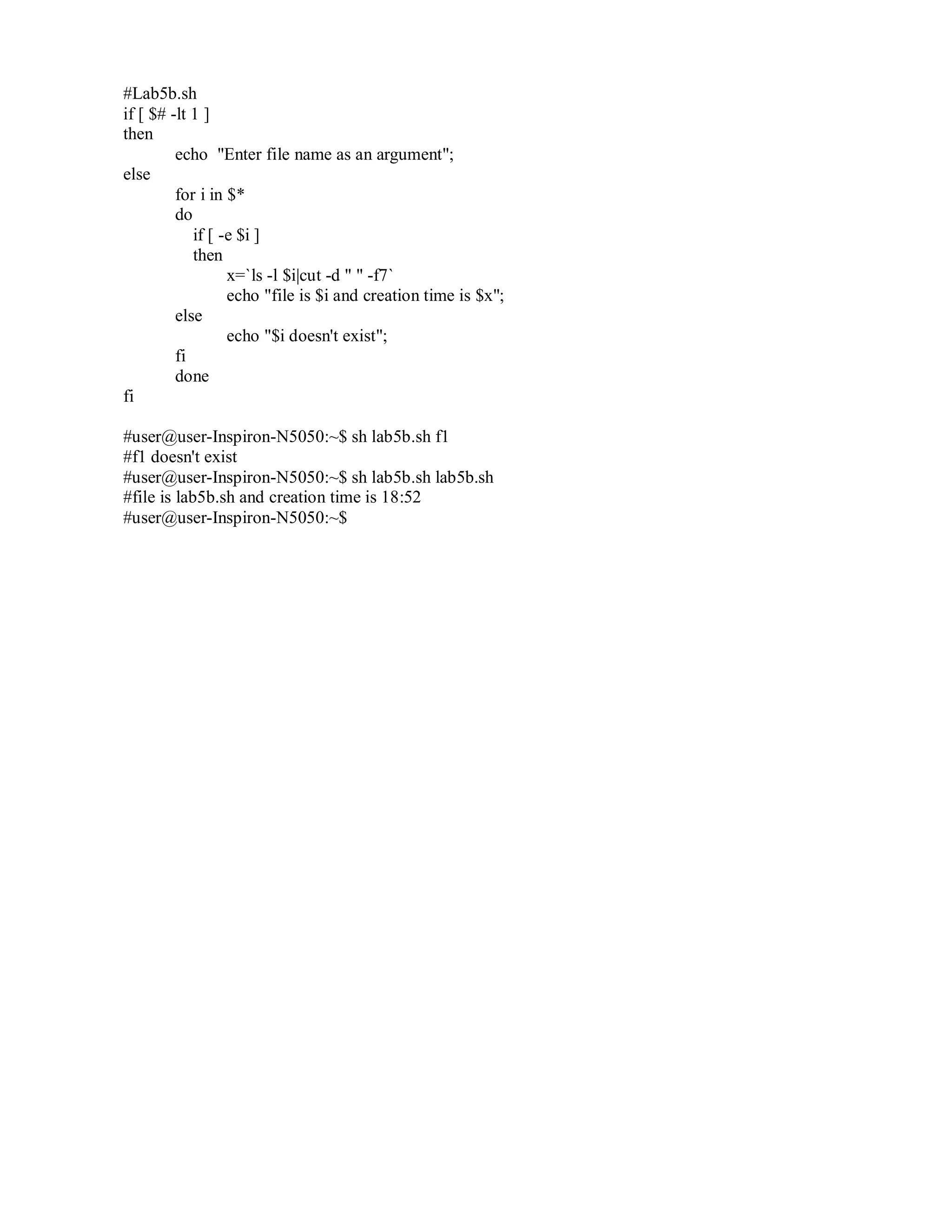 #Lab5b.sh
if [ $# -lt 1 ]
then
echo "Enter file name as an argument";
else
for i in $*
do
if [ -e $i ]
then
x=`ls -l $i|cut -d " " -f7`
echo "file is $i and creation time is $x";
else
echo "$i doesn't exist";
fi
done
fi
#user@user-Inspiron-N5050:~$ sh lab5b.sh f1
#f1 doesn't exist
#user@user-Inspiron-N5050:~$ sh lab5b.sh lab5b.sh
#file is lab5b.sh and creation time is 18:52
#user@user-Inspiron-N5050:~$

 