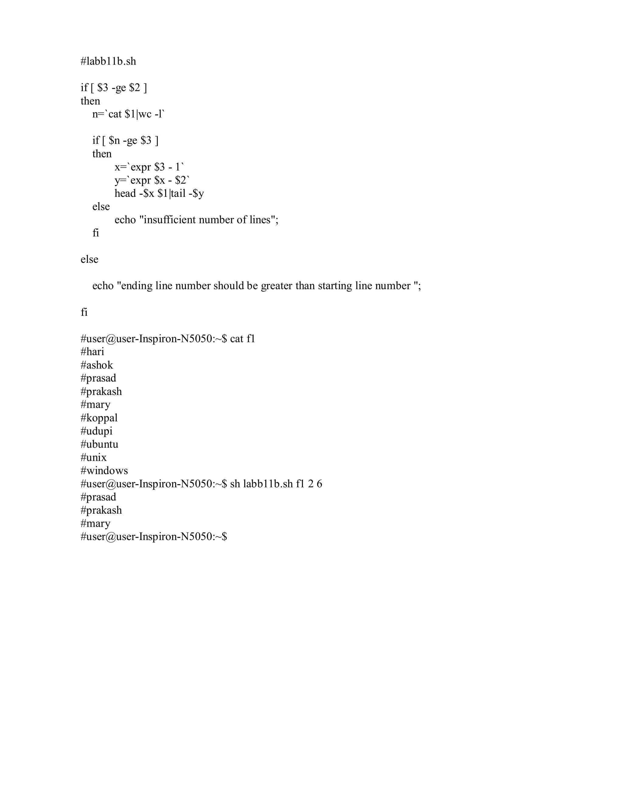 #labb11b.sh
if [ $3 -ge $2 ]
then
n=`cat $1|wc -l`
if [ $n -ge $3 ]
then
x=`expr $3 - 1`
y=`expr $x - $2`
head -$x $1|tail -$y
else
echo "insufficient number of lines";
fi
else
echo "ending line number should be greater than starting line number ";
fi
#user@user-Inspiron-N5050:~$ cat f1
#hari
#ashok
#prasad
#prakash
#mary
#koppal
#udupi
#ubuntu
#unix
#windows
#user@user-Inspiron-N5050:~$ sh labb11b.sh f1 2 6
#prasad
#prakash
#mary
#user@user-Inspiron-N5050:~$

 