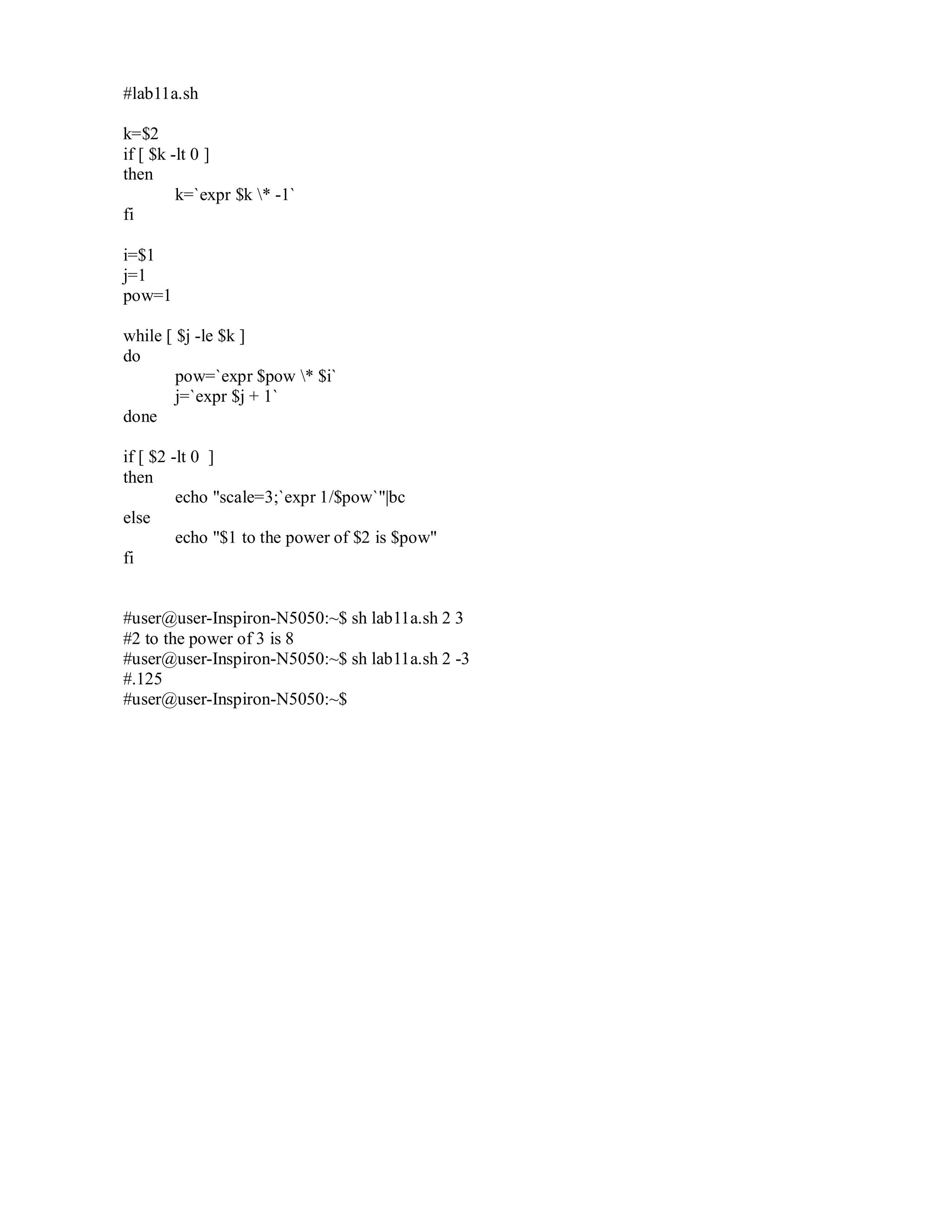 #lab11a.sh
k=$2
if [ $k -lt 0 ]
then
k=`expr $k * -1`
fi
i=$1
j=1
pow=1
while [ $j -le $k ]
do
pow=`expr $pow * $i`
j=`expr $j + 1`
done
if [ $2 -lt 0 ]
then
echo "scale=3;`expr 1/$pow`"|bc
else
echo "$1 to the power of $2 is $pow"
fi

#user@user-Inspiron-N5050:~$ sh lab11a.sh 2 3
#2 to the power of 3 is 8
#user@user-Inspiron-N5050:~$ sh lab11a.sh 2 -3
#.125
#user@user-Inspiron-N5050:~$

 