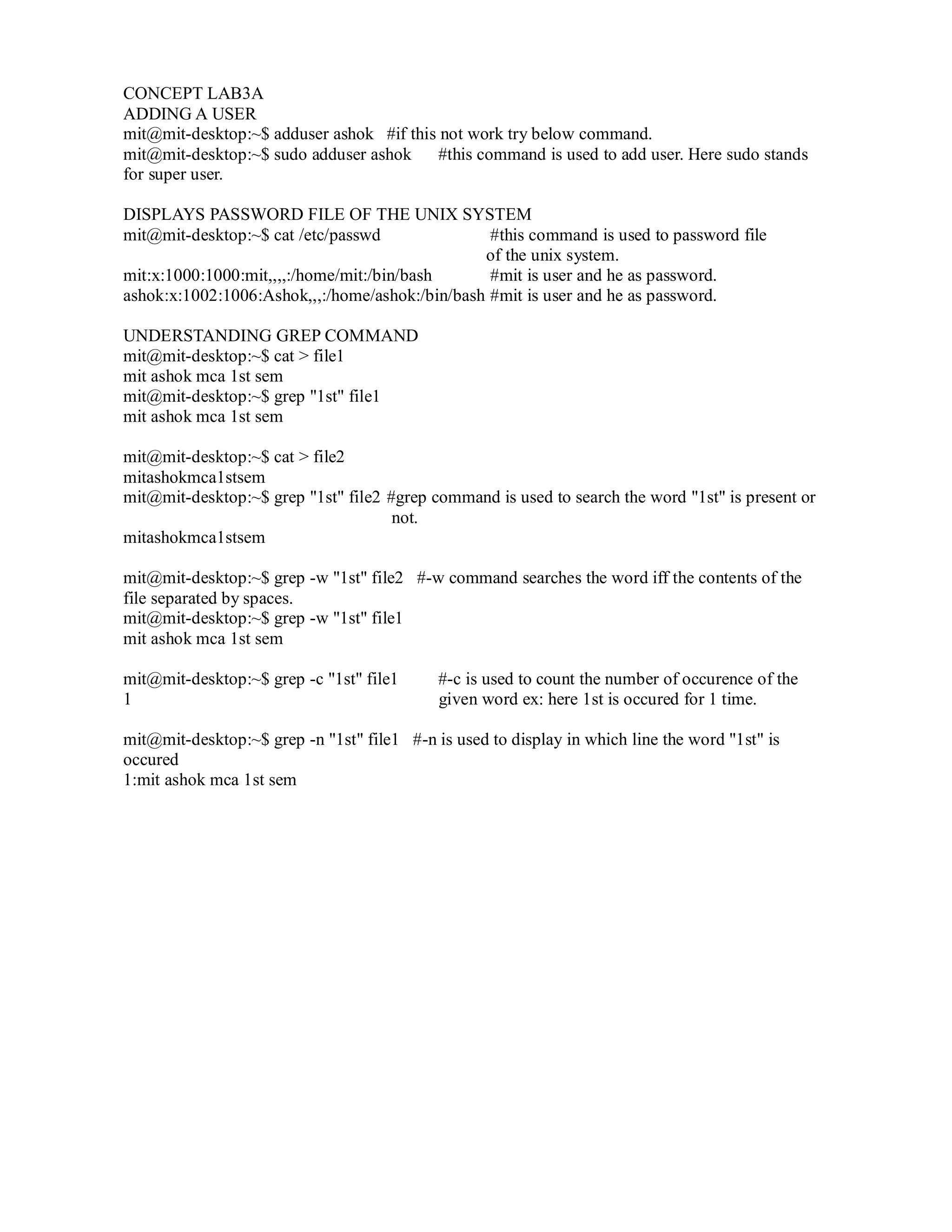 CONCEPT LAB3A
ADDING A USER
mit@mit-desktop:~$ adduser ashok #if this not work try below command.
mit@mit-desktop:~$ sudo adduser ashok
#this command is used to add user. Here sudo stands
for super user.
DISPLAYS PASSWORD FILE OF THE UNIX SYSTEM
mit@mit-desktop:~$ cat /etc/passwd
#this command is used to password file
of the unix system.
mit:x:1000:1000:mit,,,,:/home/mit:/bin/bash
#mit is user and he as password.
ashok:x:1002:1006:Ashok,,,:/home/ashok:/bin/bash #mit is user and he as password.
UNDERSTANDING GREP COMMAND
mit@mit-desktop:~$ cat > file1
mit ashok mca 1st sem
mit@mit-desktop:~$ grep "1st" file1
mit ashok mca 1st sem
mit@mit-desktop:~$ cat > file2
mitashokmca1stsem
mit@mit-desktop:~$ grep "1st" file2 #grep command is used to search the word "1st" is present or
not.
mitashokmca1stsem
mit@mit-desktop:~$ grep -w "1st" file2 #-w command searches the word iff the contents of the
file separated by spaces.
mit@mit-desktop:~$ grep -w "1st" file1
mit ashok mca 1st sem
mit@mit-desktop:~$ grep -c "1st" file1
1

#-c is used to count the number of occurence of the
given word ex: here 1st is occured for 1 time.

mit@mit-desktop:~$ grep -n "1st" file1 #-n is used to display in which line the word "1st" is
occured
1:mit ashok mca 1st sem

 