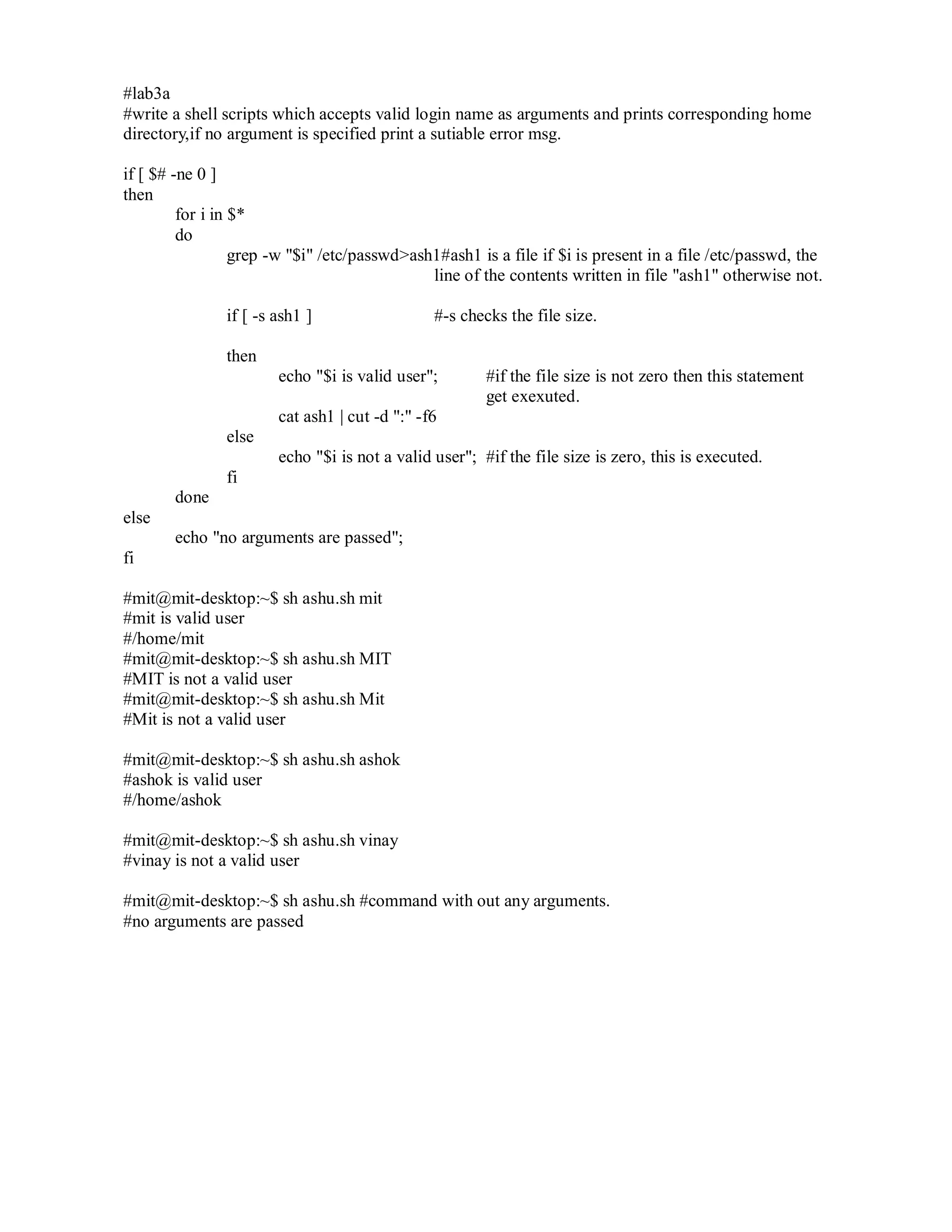 #lab3a
#write a shell scripts which accepts valid login name as arguments and prints corresponding home
directory,if no argument is specified print a sutiable error msg.
if [ $# -ne 0 ]
then
for i in $*
do
grep -w "$i" /etc/passwd>ash1#ash1 is a file if $i is present in a file /etc/passwd, the
line of the contents written in file "ash1" otherwise not.
if [ -s ash1 ]

#-s checks the file size.

then
echo "$i is valid user";

#if the file size is not zero then this statement
get exexuted.

cat ash1 | cut -d ":" -f6
else
echo "$i is not a valid user"; #if the file size is zero, this is executed.
fi
done
else
echo "no arguments are passed";
fi
#mit@mit-desktop:~$ sh ashu.sh mit
#mit is valid user
#/home/mit
#mit@mit-desktop:~$ sh ashu.sh MIT
#MIT is not a valid user
#mit@mit-desktop:~$ sh ashu.sh Mit
#Mit is not a valid user
#mit@mit-desktop:~$ sh ashu.sh ashok
#ashok is valid user
#/home/ashok
#mit@mit-desktop:~$ sh ashu.sh vinay
#vinay is not a valid user
#mit@mit-desktop:~$ sh ashu.sh #command with out any arguments.
#no arguments are passed

 