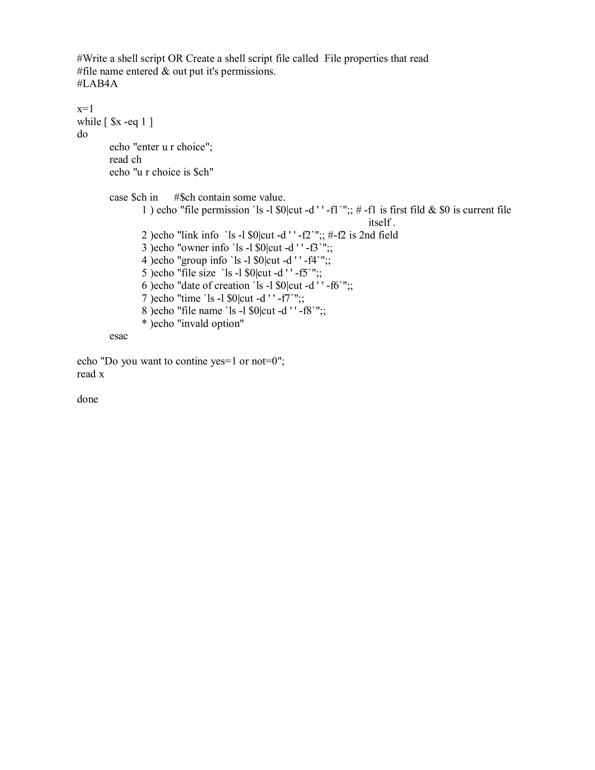 #Write a shell script OR Create a shell script file called File properties that read
#file name entered & out put it's permissions.
#LAB4A
x=1
while [ $x -eq 1 ]
do
echo "enter u r choice";
read ch
echo "u r choice is $ch"
case $ch in #$ch contain some value.
1 ) echo "file permission `ls -l $0|cut -d ' ' -f1`";; # -f1 is first fild & $0 is current file
itself .
2 )echo "link info `ls -l $0|cut -d ' ' -f2`";; #-f2 is 2nd field
3 )echo "owner info `ls -l $0|cut -d ' ' -f3`";;
4 )echo "group info `ls -l $0|cut -d ' ' -f4`";;
5 )echo "file size `ls -l $0|cut -d ' ' -f5`";;
6 )echo "date of creation `ls -l $0|cut -d ' ' -f6`";;
7 )echo "time `ls -l $0|cut -d ' ' -f7`";;
8 )echo "file name `ls -l $0|cut -d ' ' -f8`";;
* )echo "invald option"
esac
echo "Do you want to contine yes=1 or not=0";
read x
done

 