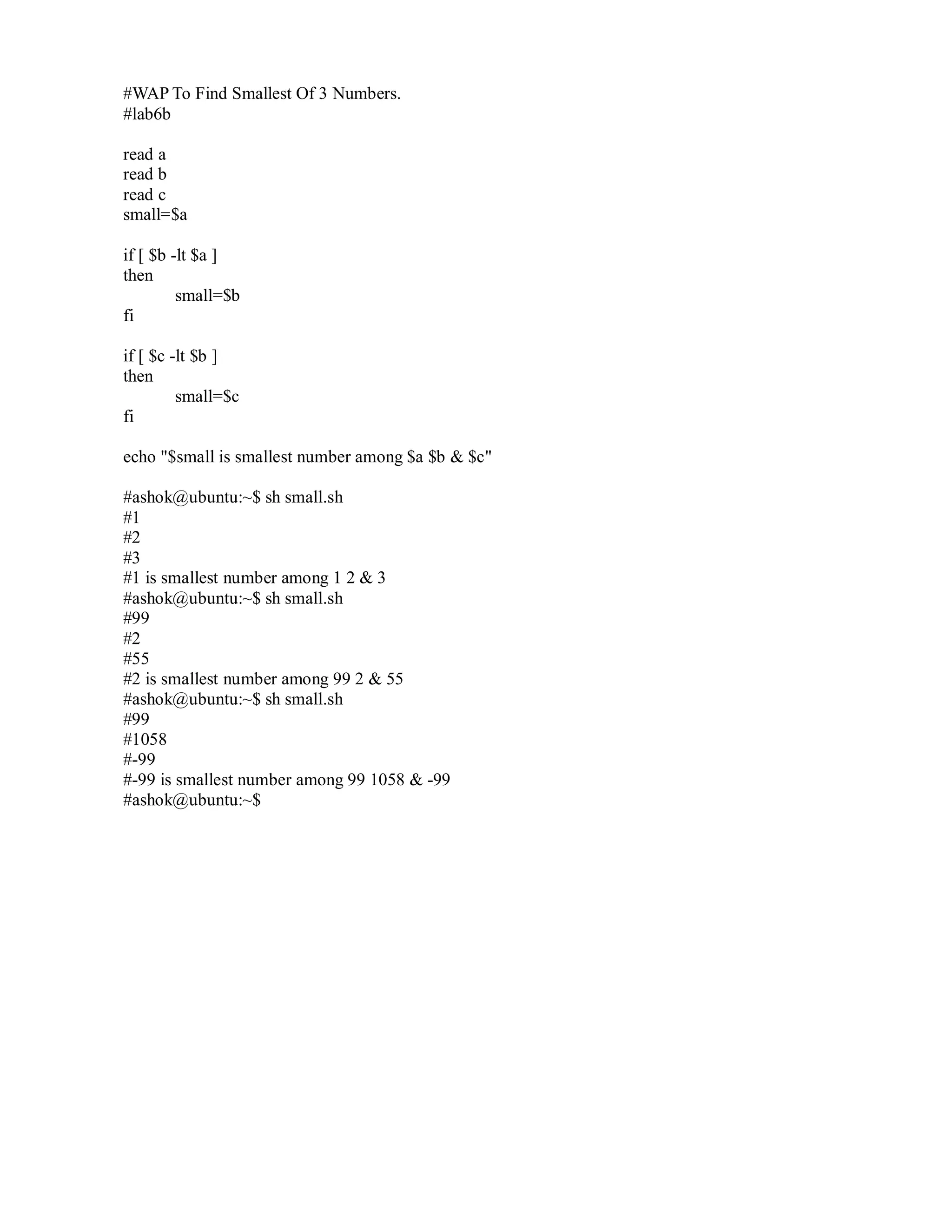 #WAP To Find Smallest Of 3 Numbers.
#lab6b
read a
read b
read c
small=$a
if [ $b -lt $a ]
then
small=$b
fi
if [ $c -lt $b ]
then
small=$c
fi
echo "$small is smallest number among $a $b & $c"
#ashok@ubuntu:~$ sh small.sh
#1
#2
#3
#1 is smallest number among 1 2 & 3
#ashok@ubuntu:~$ sh small.sh
#99
#2
#55
#2 is smallest number among 99 2 & 55
#ashok@ubuntu:~$ sh small.sh
#99
#1058
#-99
#-99 is smallest number among 99 1058 & -99
#ashok@ubuntu:~$

 