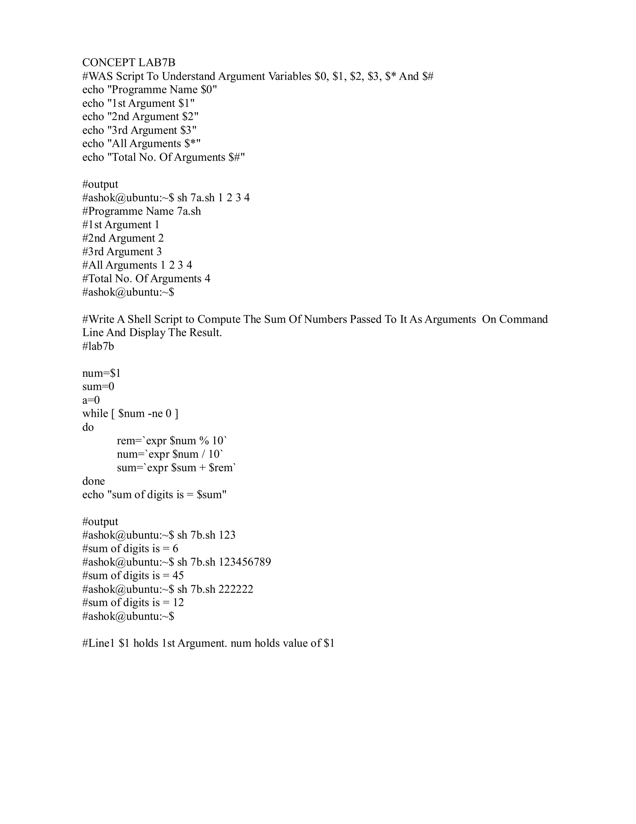 CONCEPT LAB7B
#WAS Script To Understand Argument Variables $0, $1, $2, $3, $* And $#
echo "Programme Name $0"
echo "1st Argument $1"
echo "2nd Argument $2"
echo "3rd Argument $3"
echo "All Arguments $*"
echo "Total No. Of Arguments $#"
#output
#ashok@ubuntu:~$ sh 7a.sh 1 2 3 4
#Programme Name 7a.sh
#1st Argument 1
#2nd Argument 2
#3rd Argument 3
#All Arguments 1 2 3 4
#Total No. Of Arguments 4
#ashok@ubuntu:~$
#Write A Shell Script to Compute The Sum Of Numbers Passed To It As Arguments On Command
Line And Display The Result.
#lab7b
num=$1
sum=0
a=0
while [ $num -ne 0 ]
do
rem=`expr $num % 10`
num=`expr $num / 10`
sum=`expr $sum + $rem`
done
echo "sum of digits is = $sum"
#output
#ashok@ubuntu:~$ sh 7b.sh 123
#sum of digits is = 6
#ashok@ubuntu:~$ sh 7b.sh 123456789
#sum of digits is = 45
#ashok@ubuntu:~$ sh 7b.sh 222222
#sum of digits is = 12
#ashok@ubuntu:~$
#Line1 $1 holds 1st Argument. num holds value of $1

 