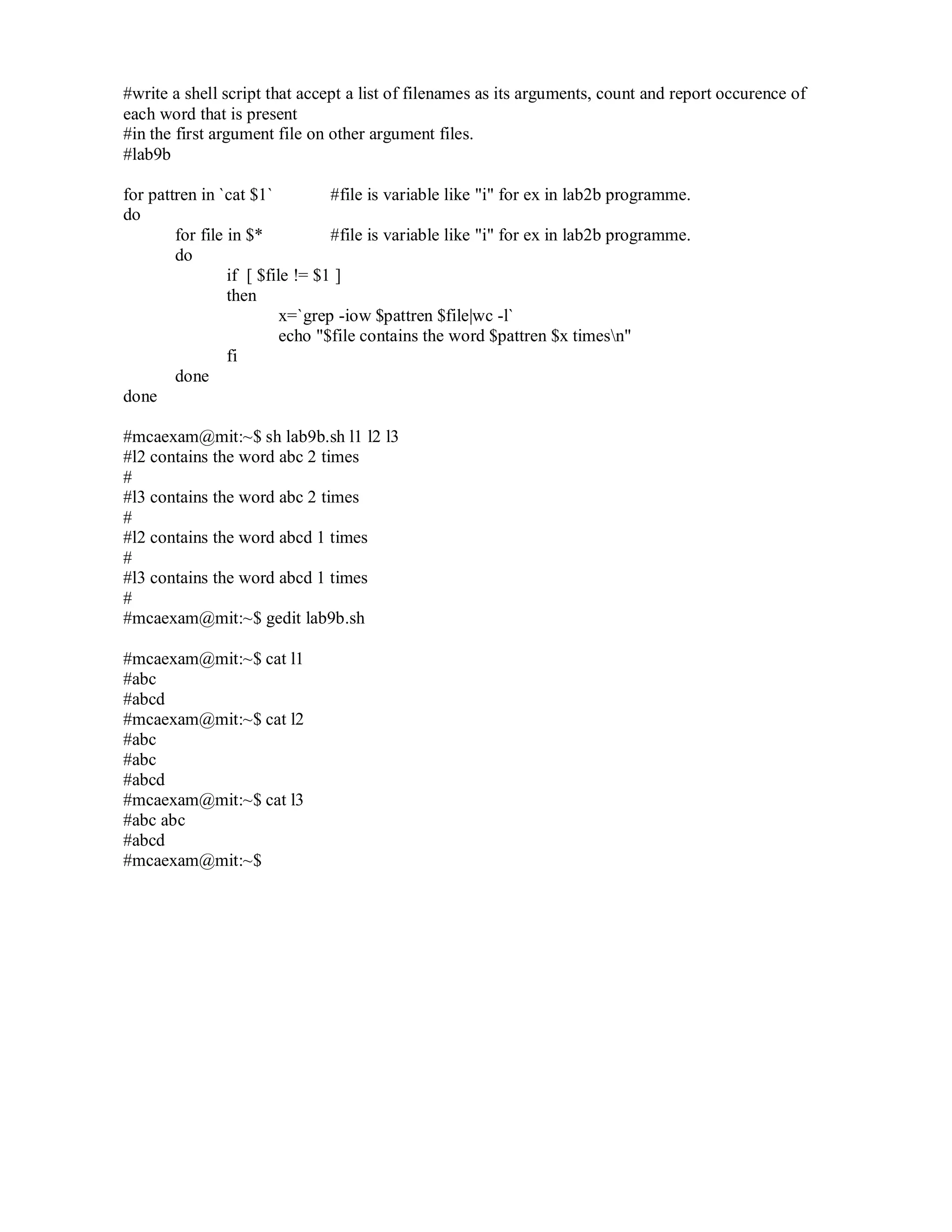 #write a shell script that accept a list of filenames as its arguments, count and report occurence of
each word that is present
#in the first argument file on other argument files.
#lab9b
for pattren in `cat $1`
#file is variable like "i" for ex in lab2b programme.
do
for file in $*
#file is variable like "i" for ex in lab2b programme.
do
if [ $file != $1 ]
then
x=`grep -iow $pattren $file|wc -l`
echo "$file contains the word $pattren $x timesn"
fi
done
done
#mcaexam@mit:~$ sh lab9b.sh l1 l2 l3
#l2 contains the word abc 2 times
#
#l3 contains the word abc 2 times
#
#l2 contains the word abcd 1 times
#
#l3 contains the word abcd 1 times
#
#mcaexam@mit:~$ gedit lab9b.sh
#mcaexam@mit:~$ cat l1
#abc
#abcd
#mcaexam@mit:~$ cat l2
#abc
#abc
#abcd
#mcaexam@mit:~$ cat l3
#abc abc
#abcd
#mcaexam@mit:~$

 