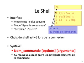19
Le	Shell
• Interface
§ Mode	texte	le	plus	souvent
§ Mode	"ligne	de	commande"
§ "Terminal"	,	"xterm"
• Choix	du	shell activé	lors	de	la	connexion
• Syntaxe	:
§ Nom_commande [options]	[arguments]
§ Au	moins	un	espace	entre	les	différents	éléments	de	
la	commande
?>
$ firefox &
$ soffice &
$ ls –l /tmp
$
prompt
ou	invite	de	commande
 