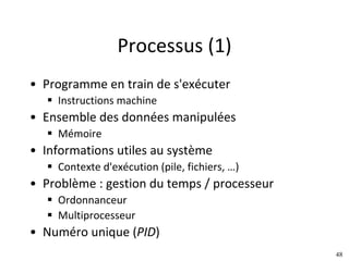 48
Processus	(1)
• Programme	en	train	de	s'exécuter
§ Instructions	machine
• Ensemble	des	données	manipulées
§ Mémoire
• Informations	utiles	au	système
§ Contexte	d'exécution	(pile,	fichiers,	…)
• Problème	:	gestion	du	temps	/	processeur
§ Ordonnanceur
§ Multiprocesseur
• Numéro	unique	(PID)
 