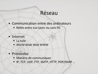 71
Réseau
• Communication	entre	des	ordinateurs
§ Reliés	entre	eux	(avec	ou	sans	fil)
• Internet	
§ La	toile
§ World	Wide	Web WWW
• Protocoles
§ Manière	de	communiquer
§ IP,	TCP,	UDP,	FTP,	SMTP,	HTTP,	POP/IMAP	…
 