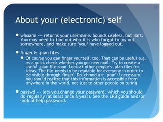About your (electronic) self
whoami --- returns your username. Sounds useless, but isn't.
You may need to find out who it is who forgot to log out
somewhere, and make sure *you* have logged out.
finger & .plan files
 Of course you can finger yourself, too. That can be useful e.g.
as a quick check whether you got new mail. Try to create a
useful .plan file soon. Look at other people's .plan files for
ideas. The file needs to be readable for everyone in order to
be visible through 'finger'. Do 'chmod a+r .plan' if necessary.
You should realize that this information is accessible from
anywhere in the world, not just to other people on turing.
passwd --- lets you change your password, which you should
do regularly (at least once a year). See the LRB guide and/or
look at help password.
12
 