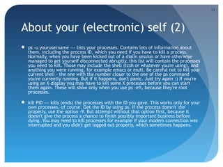 About your (electronic) self (2)
 ps -u yourusername --- lists your processes. Contains lots of information about
them, including the process ID, which you need if you have to kill a process.
Normally, when you have been kicked out of a dialin session or have otherwise
managed to get yourself disconnected abruptly, this list will contain the processes
you need to kill. Those may include the shell (tcsh or whatever you're using), and
anything you were running, for example emacs or mutt. Be careful not to kill your
current shell - the one with the number closer to the one of the ps command
you're currently running. But if it happens, don't panic. Just try again :) If you're
using an X-display you may have to kill some X processes before you can start
them again. These will show only when you use ps -efl, because they're root
processes.
 kill PID --- kills (ends) the processes with the ID you gave. This works only for your
own processes, of course. Get the ID by using ps. If the process doesn't 'die'
properly, use the option -9. But attempt without that option first, because it
doesn't give the process a chance to finish possibly important business before
dying. You may need to kill processes for example if your modem connection was
interrupted and you didn't get logged out properly, which sometimes happens.
13
 