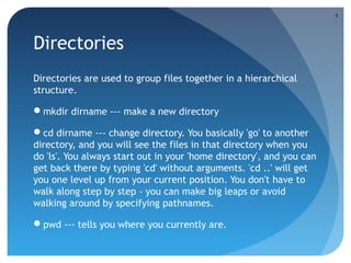 Directories
Directories are used to group files together in a hierarchical
structure.
mkdir dirname --- make a new directory
cd dirname --- change directory. You basically 'go' to another
directory, and you will see the files in that directory when you
do 'ls'. You always start out in your 'home directory', and you can
get back there by typing 'cd' without arguments. 'cd ..' will get
you one level up from your current position. You don't have to
walk along step by step - you can make big leaps or avoid
walking around by specifying pathnames.
pwd --- tells you where you currently are.
9
 