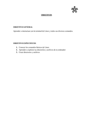 OBJETIVOS




OBJETIVO GENERAL

Aprender a interactuar con la terminal de Linux y todos sus diversos comandos.




OBJETIVO ESPECIFICOS

   1. Conocer los comandos básicos de Linux
   2. Aprender a explorar tus directorios y archivos de tu ordenador
   3. Crear directorios y archivos
 