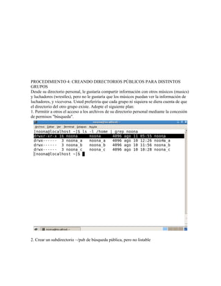 PROCEDIMIENTO 4: CREANDO DIRECTORIOS PÚBLICOS PARA DISTINTOS
GRUPOS
Desde su directorio personal, le gustaría compartir información con otros músicos (musics)
y luchadores (wrestles), pero no le gustaría que los músicos puedan ver la información de
luchadores, y viceversa. Usted preferiría que cada grupo ni siquiera se diera cuenta de que
el directorio del otro grupo existe. Adopte el siguiente plan:
1. Permitir a otros el acceso a los archivos de su directorio personal mediante la concesión
de permisos "búsqueda".




2. Crear un subdirectorio ~/pub de búsqueda pública, pero no listable
 
