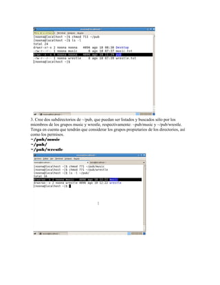 3. Cree dos subdirectorios de ~/pub, que puedan ser listados y buscados sólo por los
miembros de los grupos music y wrestle, respectivamente: ~pub/music y ~/pub/wrestle.
Tenga en cuenta que tendrán que considerar los grupos propietarios de los directorios, así
como los permisos.
~/pub/music
~/pub/
~/pub/wrestle
 