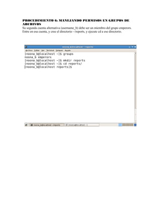 PROCEDIMIENTO 6: MANEJANDO PERMISOS EN GRUPOS DE
ARCHIVOS
Su segunda cuenta alternativa (username_b) debe ser un miembro del grupo emperors.
Entre en esa cuenta, y cree el directorio ~/reports, y ejecute cd a ese directorio.
 