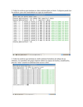2. Todos los archivos que terminan en .data contienen datos en bruto. Cualquiera puede leer
los archivos. pero sólo usted debería ser capaz de modificarlos




3. Todos los archivos que terminan en .draft contienen borradores de trabajo de sus
informes. Los miembros del grupo emperors deben ser capaces de leerlos y modificarlos,
pero los “otros” usuarios no deberían tener acceso a ellos.
 