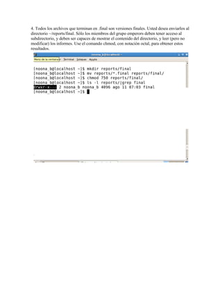4. Todos los archivos que terminan en .final son versiones finales. Usted desea enviarlos al
directorio ~/reports/final. Sólo los miembros del grupo emperors deben tener acceso al
subdirectorio, y deben ser capaces de mostrar el contenido del directorio, y leer (pero no
modificar) los informes. Use el comando chmod, con notación octal, para obtener estos
resultados.
 
