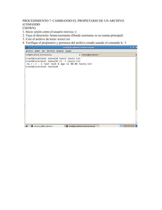 PROCEDIMIENTO 7: CAMBIANDO EL PROPIETARIO DE UN ARCHIVO
(COMANDO
CHOWN)
1. Inicie sesión como el usuario root (su -)
2. Vaya al directorio /home/username (Donde username es su cuenta principal)
3. Cree el archivo de texto: texto1.txt
4. Verifique el propietario y permisos del archivo creado usando el comando ls –l
 