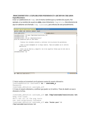 PROCEDIMIENTO 1: EXPLORANDO PERMISOS EN ARCHIVOS CREADOS
Especificaciones:
Crear un subdirectorio en /tmp con el mismo nombre que su nombre de usuario. Por
ejemplo, si su nombre de usuario es elvis, cree el directorio /tmp/elvis. Este directorio de
aquí en adelante será llamado /tmp /username, para efectos de este procedimiento.




2. Inicie sesión en la terminal con la primera cuenta de usuario alternativa
[username@station username]$ su - username_a
Password:
[username_a@station username_a]$
3. Como el usuario alternativo, confirme que puede ver el archivo. Trate de añadir un nuevo
elemento a la lista.

[username_a@station username_a]$ cat /tmp/username/resolutions.txt
keep room clean
don't eat all of the pop tarts
use less proprietary software
[username_a@station username_a]$ echo "Perder peso" >>
/tmp/username/resolutions.txt
 