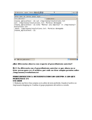 ¿Qué diferencias observa con respecto al procedimiento anterior?

R//: La diferencia con el procedimiento anterior es que ahora no se
tiene acceso para ver el archivo, por ende no tiene ningún permiso sobre
/tmp/noona/resolutions.txt

PROCEDIMIENTO 3: DETERMINANDO LOS GRUPOS A LOS QUE
PERTENECE UN
USUARIO
1. Redactar una breve lista compras en tu editor de texto preferido. Guarde el archivo en
/tmp/usuario/shopping.txt. Cambiar el grupo propietario del archivo a wrestle.
 