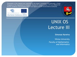 UNIX OS
Lecture III
Simonas Kareiva
Vilnius University
Faculty of Mathematics
and Informatics
Preparation of the material was supported by the project „Increasing Internationality in Study
Programs of the Department of Computer Science II“, project number VP1–2.2–ŠMM-07-K-
02-070, funded by The European Social Fund Agency and the Government of Lithuania.
 