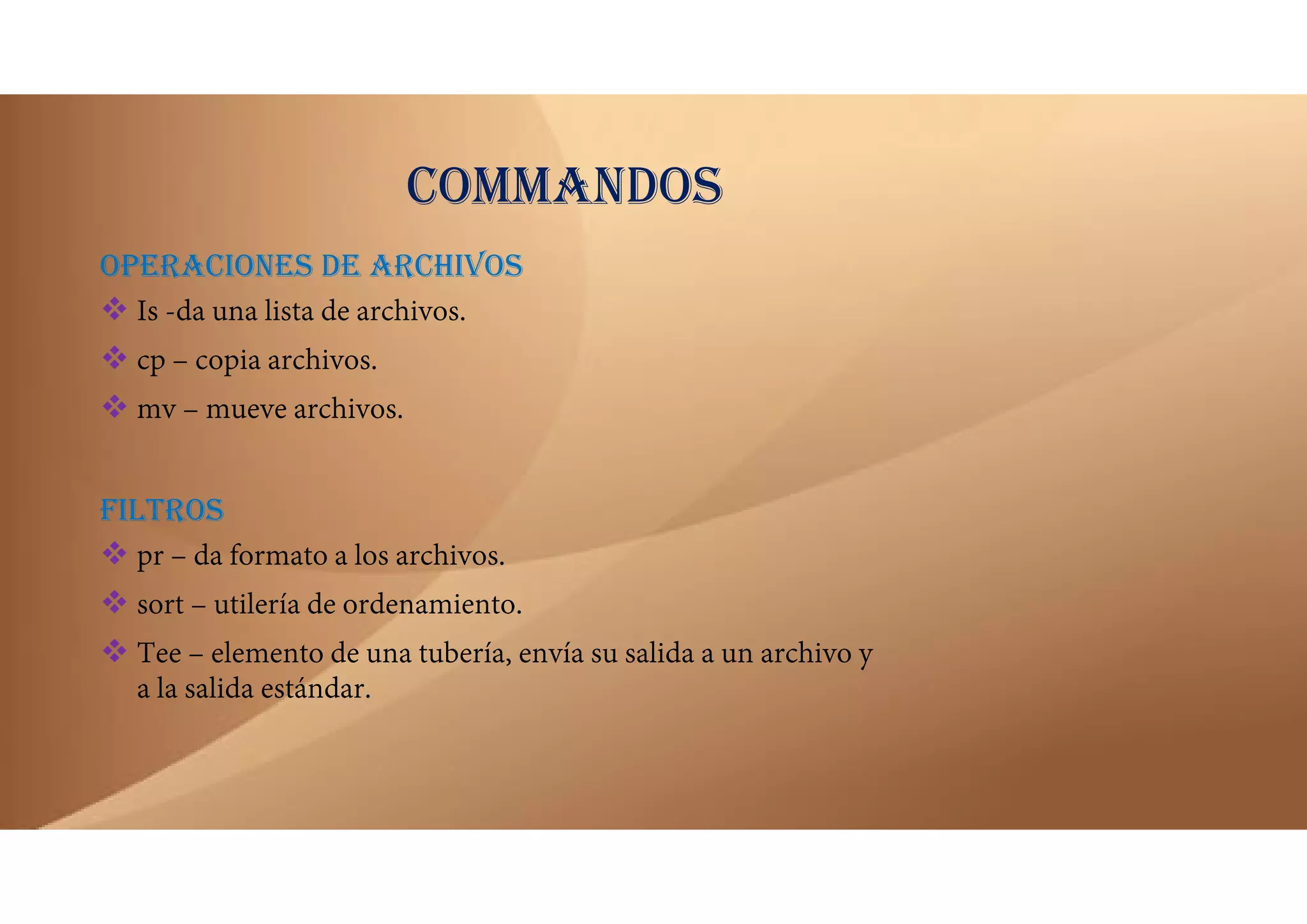 COMMANDOS
OPERACIONES DE ARCHIVOS
 Is -da una lista de archivos.
 cp – copia archivos.
 mv – mueve archivos.
FILTROS
 pr – da formato a los archivos.
 sort – utilería de ordenamiento.
 Tee – elemento de una tubería, envía su salida a un archivo y
a la salida estándar.
 