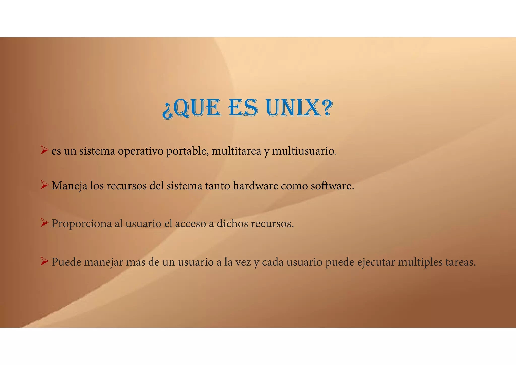 ¿QUE ES UNIX?
es un sistema operativo portable, multitarea y multiusuario.
Maneja los recursos del sistema tanto hardware como software.
Proporciona al usuario el acceso a dichos recursos.
Puede manejar mas de un usuario a la vez y cada usuario puede ejecutar multiples tareas.
 