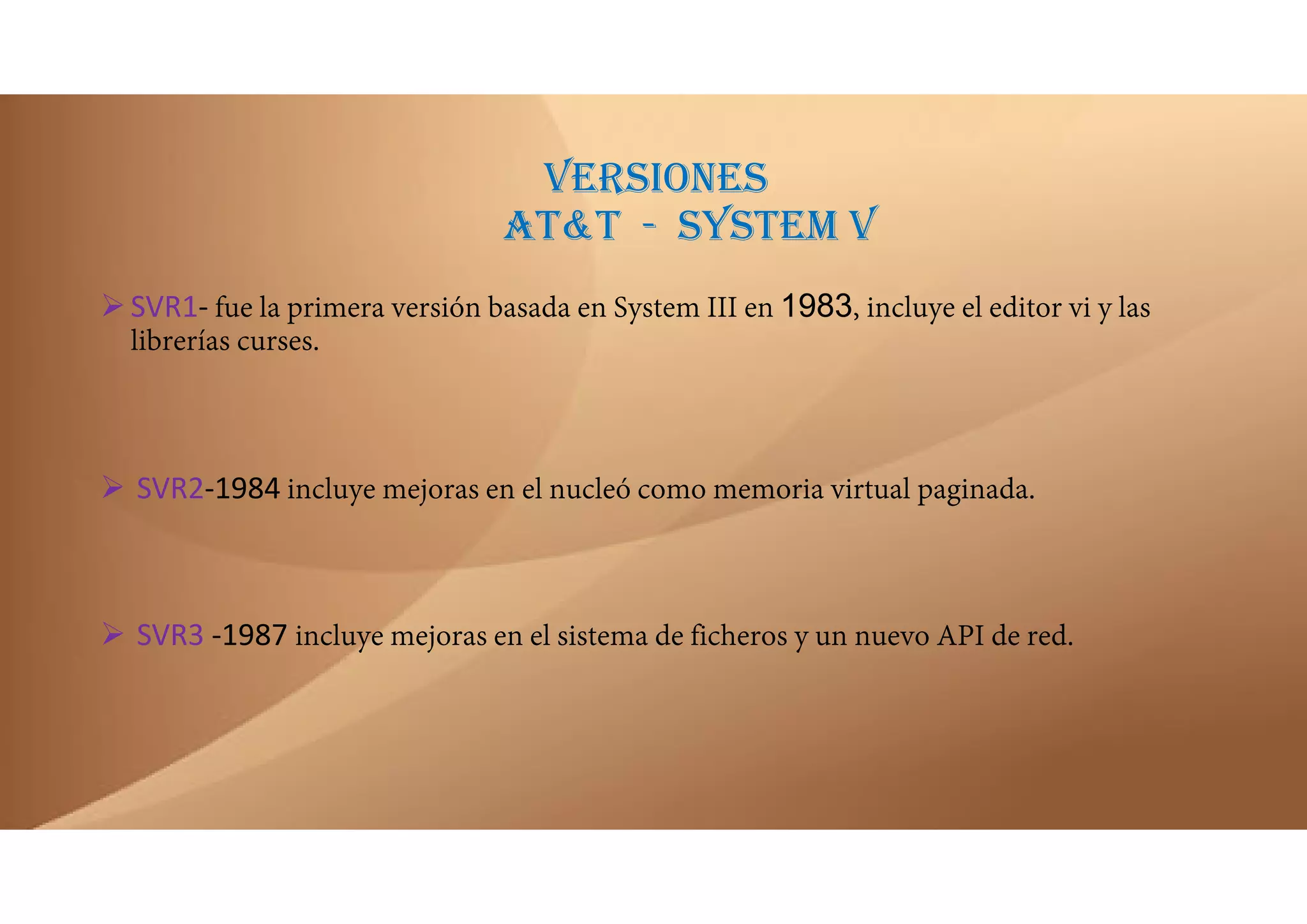 VERSIONES
AT&T - SYSTEM V
SVR1‐ fue la primera versión basada en System III en 1983, incluye el editor vi y las
librerías curses.
 SVR2‐1984 incluye mejoras en el nucleó como memoria virtual paginada.
 SVR3 ‐1987 incluye mejoras en el sistema de ficheros y un nuevo API de red.
 