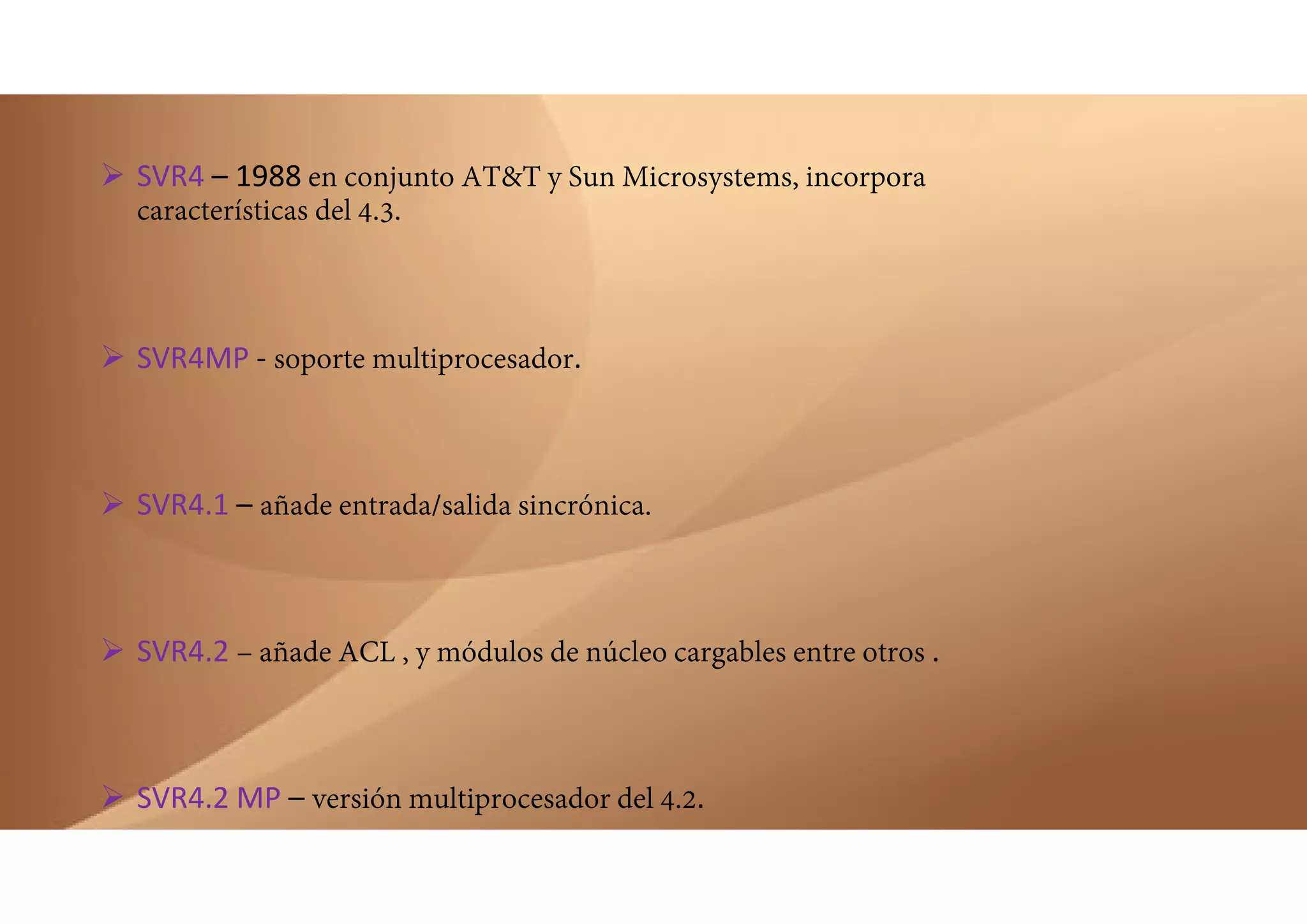  SVR4 – 1988 en conjunto AT&T y Sun Microsystems, incorpora
características del 4.3.
 SVR4MP ‐ soporte multiprocesador.
 SVR4.1 – añade entrada/salida sincrónica.
 SVR4.2 – añade ACL , y módulos de núcleo cargables entre otros .
 SVR4.2 MP – versión multiprocesador del 4.2.
 