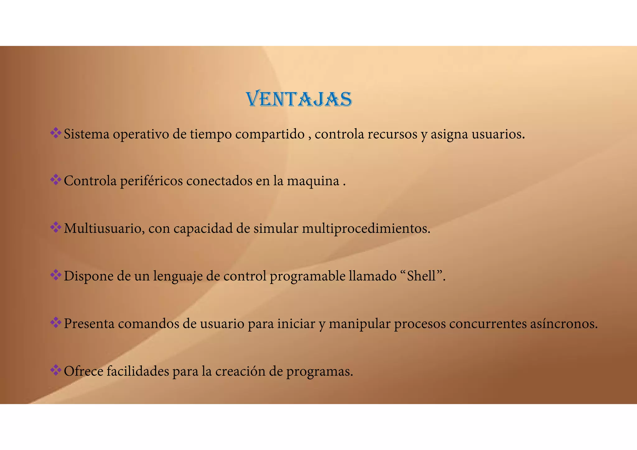 VENTAJAS
Sistema operativo de tiempo compartido , controla recursos y asigna usuarios.
Controla periféricos conectados en la maquina .
Multiusuario, con capacidad de simular multiprocedimientos.
Dispone de un lenguaje de control programable llamado “Shell”.
Presenta comandos de usuario para iniciar y manipular procesos concurrentes asíncronos.
Ofrece facilidades para la creación de programas.
 