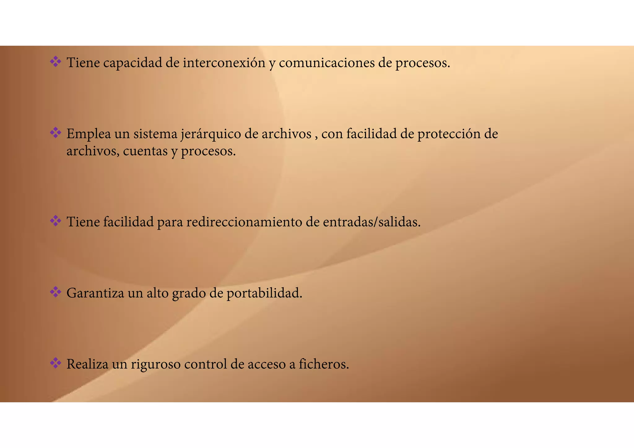  Tiene capacidad de interconexión y comunicaciones de procesos.
 Emplea un sistema jerárquico de archivos , con facilidad de protección de
archivos, cuentas y procesos.
 Tiene facilidad para redireccionamiento de entradas/salidas.
 Garantiza un alto grado de portabilidad.
 Realiza un riguroso control de acceso a ficheros.
 