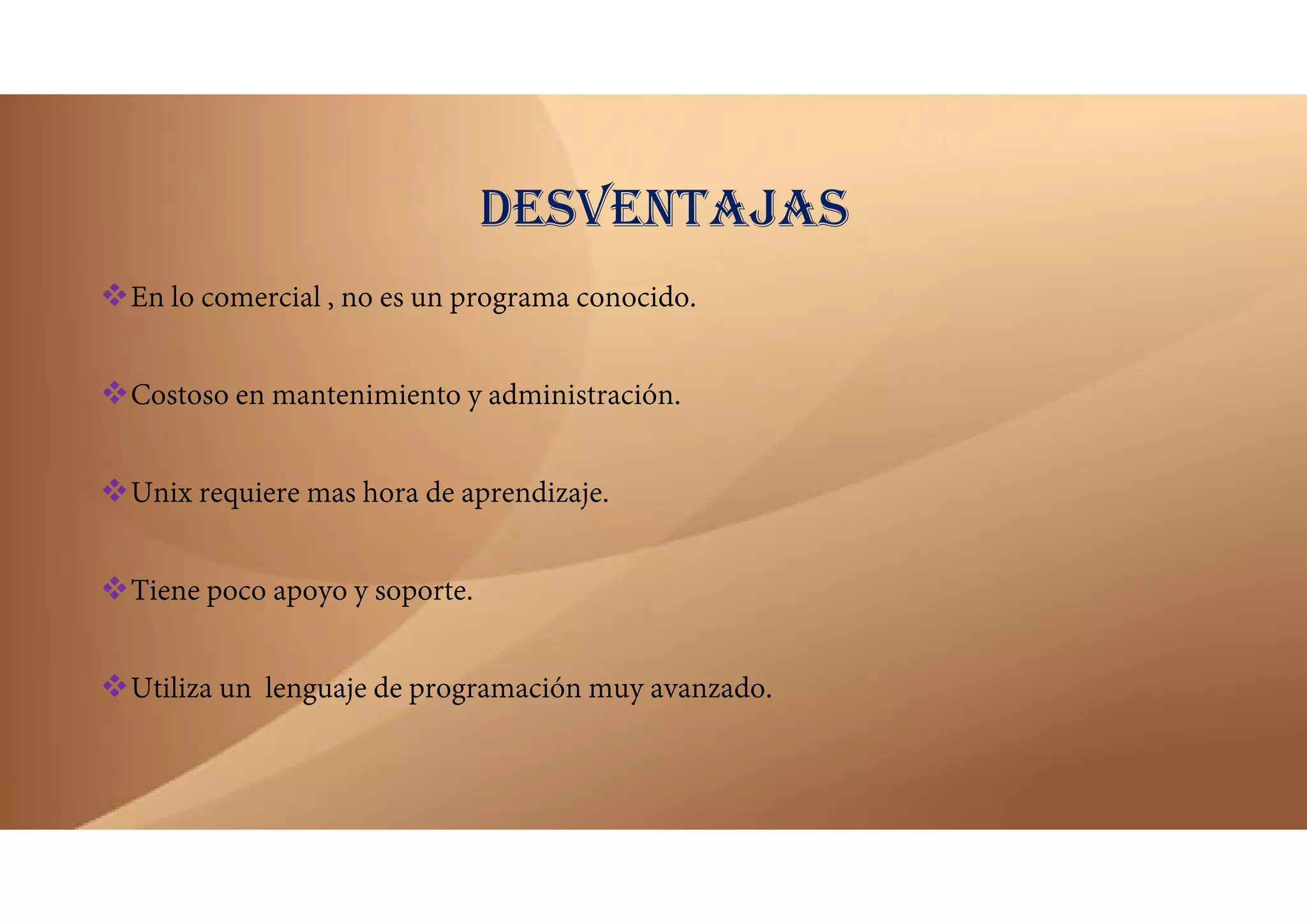 DESVENTAJAS
En lo comercial , no es un programa conocido.
Costoso en mantenimiento y administración.
Unix requiere mas hora de aprendizaje.
Tiene poco apoyo y soporte.
Utiliza un lenguaje de programación muy avanzado.
 
