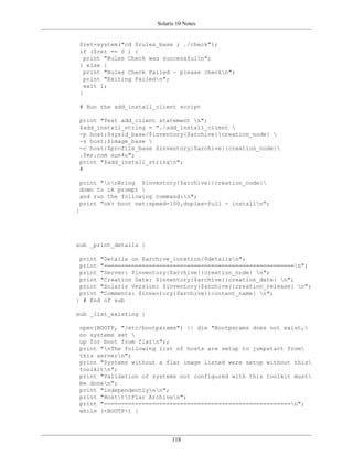 Solaris 10 Notes


 $ret=system("cd $rules_base ; ./check");
 if ($ret == 0 ) {
   print "Rules Check was successfuln";
 } else {
   print "Rules Check Failed - please checkn";
   print "Exiting Failedn";
   exit 1;
 }

 # Run the add_install_client script

 print "Test add_client statement n";
 $add_install_string = "./add_install_client 
 -p host:$sysid_base/$inventory{$archive}{creation_node} 
 -s host:$image_base 
 -c host:$profile_base $inventory{$archive}{creation_node}
 .fmr.com sun4u";
 print "$add_install_stringn";
 #

 print "nnBring $inventory{$archive}{creation_node}
 down to ok prompt 
 and run the following command:n";
 print "ok> boot net:speed=100,duplex=full - installn";
}




sub _print_details {

 print "Details on $archive_location/$detailsn";
 print "=======================================================n";
 print "Server: $inventory{$archive}{creation_node} n";
 print "Creation Date: $inventory{$archive}{creation_date} n";
 print "Solaris Version: $inventory{$archive}{creation_release} n";
 print "Comments: $inventory{$archive}{content_name} n";
} # End of sub

sub _list_existing {

 open(BOOTP, "/etc/bootparams") || die "Bootparams does not exist,
 no systems set 
 up for boot from flarn";;
 print "nThe following list of hosts are setup to jumpstart from
 this servern";
 print "Systems without a flar image listed were setup without this
 toolkitn";
 print "Validation of systems not configured with this toolkit must
 be donen";
 print "independentlynn";
 print "HostttFlar Archiven";
 print "======================================================n";
 while (<BOOTP>) {




                             118
 