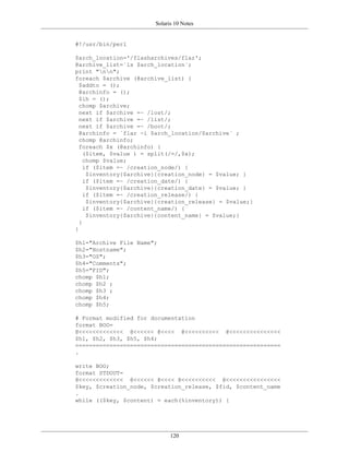 Solaris 10 Notes


#!/usr/bin/perl

$arch_location='/flasharchives/flar';
@archive_list=`ls $arch_location`;
print "nn";
foreach $archive (@archive_list) {
  $addto = ();
  @archinfo = ();
  $ih = ();
  chomp $archive;
  next if $archive =~ /lost/;
  next if $archive =~ /list/;
  next if $archive =~ /boot/;
  @archinfo = `flar -i $arch_location/$archive` ;
  chomp @archinfo;
  foreach $x (@archinfo) {
    ($item, $value ) = split(/=/,$x);
    chomp $value;
    if ($item =~ /creation_node/) {
     $inventory{$archive}{creation_node} = $value; }
    if ($item =~ /creation_date/) {
     $inventory{$archive}{creation_date} = $value; }
    if ($item =~ /creation_release/) {
     $inventory{$archive}{creation_release} = $value;}
    if ($item =~ /content_name/) {
     $inventory{$archive}{content_name} = $value;}
  }
}

$h1="Archive File Name";
$h2="Hostname";
$h3="OS";
$h4="Comments";
$h5="FID";
chomp $h1;
chomp $h2 ;
chomp $h3 ;
chomp $h4;
chomp $h5;

# Format modified for documentation
format BOO=
@<<<<<<<<<<<<< @<<<<<< @<<<< @<<<<<<<<<< @<<<<<<<<<<<<<<<
$h1, $h2, $h3, $h5, $h4;
============================================================
.

write BOO;
format STDOUT=
@<<<<<<<<<<<<< @<<<<<< @<<<< @<<<<<<<<<< @<<<<<<<<<<<<<<<<
$key, $creation_node, $creation_release, $fid, $content_name
.
while (($key, $content) = each(%inventory)) {




                              120
 