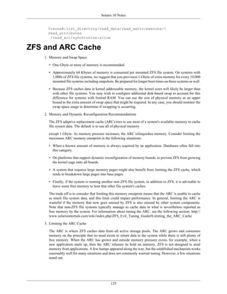 Solaris 10 Notes


      5:eone@:list_directory/read_data/read_xattr/execute/
      read_attributes
       /read_acl/synchronize:allow

ZFS and ARC Cache
    1. Memory and Swap Space

      • One Gbyte or more of memory is recommended.

      • Approximately 64 Kbytes of memory is consumed per mounted ZFS file system. On systems with
        1,000s of ZFS file systems, we suggest that you provision 1 Gbyte of extra memory for every 10,000
        mounted file systems including snapshots. Be prepared for longer boot times on these systems as well.

      • Because ZFS caches data in kernel addressable memory, the kernel sizes will likely be larger than
        with other file systems. You may wish to configure additional disk-based swap to account for this
        difference for systems with limited RAM. You can use the size of physical memory as an upper
        bound to the extra amount of swap space that might be required. In any case, you should monitor the
        swap space usage to determine if swapping is occurring.

    2. Memory and Dynamic Reconfiguration Recommendations

      The ZFS adaptive replacement cache (ARC) tries to use most of a system's available memory to cache
      file system data. The default is to use all of physical memory

      except 1 Gbyte. As memory pressure increases, the ARC relinquishes memory. Consider limiting the
      maximum ARC memory emstprint in the following situations:

      • When a known amount of memory is always required by an application. Databases often fall into
        this category.

      • On platforms that support dynamic reconfiguration of memory boards, to prevent ZFS from growing
        the kernel cage onto all boards.

      • A system that requires large memory pages might also benefit from limiting the ZFS cache, which
        tends to breakdown large pages into base pages.

      • Finally, if the system is running another non-ZFS file system, in addition to ZFS, it is advisable to
        leave some free memory to host that other file system's caches.

      The trade off is to consider that limiting this memory emstprint means that the ARC is unable to cache
      as much file system data, and this limit could impact performance. In general, limiting the ARC is
      wasteful if the memory that now goes unused by ZFS is also unused by other system components.
      Note that non-ZFS file systems typically manage to cache data in what is nevertheless reported as
      free memory by the system. For information about tuning the ARC, see the following section: http://
      www.solarisinternals.com/wiki/index.php/ZFS_Evil_Tuning_Guide#Limiting_the_ARC_Cache

    3. Limiting the ARC Cache

      The ARC is where ZFS caches data from all active storage pools. The ARC grows and consumes
      memory on the principle that no need exists to return data to the system while there is still plenty of
      free memory. When the ARC has grown and outside memory pressure exists, for example, when a
      new application starts up, then the ARC releases its hold on memory. ZFS is not designed to steal
      memory from applications. A few bumps appeared along the way, but the established mechanism works
      reasonably well for many situations and does not commonly warrant tuning. However, a few situations
      stand out.




                                                125
 
