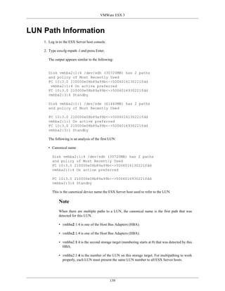 VMWare ESX 3



LUN Path Information
    1. Log in to the ESX Server host console.

    2. Type esxcfg-mpath -l and press Enter.

      The output appears similar to the following:


      Disk vmhba2:1:4 /dev/sdh (30720MB) has 2 paths
      and policy of Most Recently Used
      FC 10:3.0 210000e08b89a99b<->5006016130221fdd
       vmhba2:1:4 On active preferred
      FC 10:3.0 210000e08b89a99b<->5006016930221fdd
      vmhba2:3:4 Standby

      Disk vmhba2:1:1 /dev/sde (61440MB) has 2 paths
      and policy of Most Recently Used

      FC 10:3.0 210000e08b89a99b<->5006016130221fdd
      vmhba2:1:1 On active preferred
      FC 10:3.0 210000e08b89a99b<->5006016930221fdd
      vmhba2:3:1 Standby

      The following is an analysis of the first LUN:

      • Canonical name

         Disk vmhba2:1:4 /dev/sdh (30720MB) has 2 paths
         and policy of Most Recently Used
         FC 10:3.0 210000e08b89a99b<->5006016130221fdd
         vmhba2:1:4 On active preferred

         FC 10:3.0 210000e08b89a99b<->5006016930221fdd
         vmhba2:3:4 Standby

         This is the canonical device name the ESX Server host used to refer to the LUN.

             Note
             When there are multiple paths to a LUN, the canonical name is the first path that was
             detected for this LUN.

             • vmhba2:1:4 is one of the Host Bus Adapters (HBA).

             • vmhba2:1:4 is one of the Host Bus Adapters (HBA).

             • vmhba2:1:4 is the second storage target (numbering starts at 0) that was detected by this
               HBA.

             • vmhba2:1:4 is the number of the LUN on this storage target. For multipathing to work
               properly, each LUN must present the same LUN number to all ESX Server hosts.




                                                139
 