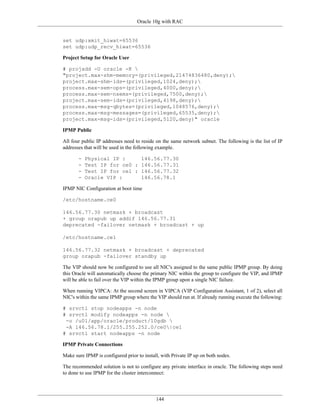 Oracle 10g with RAC


set udp:xmit_hiwat=65536
set udp:udp_recv_hiwat=65536

Project Setup for Oracle User

# projadd -U oracle -K 
"project.max-shm-memory=(privileged,21474836480,deny);
project.max-shm-ids=(privileged,1024,deny);
process.max-sem-ops=(privileged,4000,deny);
process.max-sem-nsems=(privileged,7500,deny);
project.max-sem-ids=(privileged,4198,deny);
process.max-msg-qbytes=(privileged,1048576,deny);
process.max-msg-messages=(privileged,65535,deny);
project.max-msg-ids=(privileged,5120,deny)" oracle

IPMP Public

All four public IP addresses need to reside on the same network subnet. The following is the list of IP
addresses that will be used in the following example.

       -   Physical IP :     146.56.77.30
       -   Test IP for ce0 : 146.56.77.31
       -   Test IP for ce1 : 146.56.77.32
       -   Oracle VIP :      146.56.78.1

IPMP NIC Configuration at boot time

/etc/hostname.ce0

146.56.77.30 netmask + broadcast
+ group orapub up addif 146.56.77.31
deprecated -failover netmask + broadcast + up

/etc/hostname.ce1

146.56.77.32 netmask + broadcast + deprecated
group orapub -failover standby up

The VIP should now be configured to use all NIC's assigned to the same public IPMP group. By doing
this Oracle will automatically choose the primary NIC within the group to configure the VIP, and IPMP
will be able to fail over the VIP within the IPMP group upon a single NIC failure.

When running VIPCA: At the second screen in VIPCA (VIP Configuration Assistant, 1 of 2), select all
NIC's within the same IPMP group where the VIP should run at. If already running execute the following:

# srvctl stop nodeapps -n node
# srvctl modify nodeapps -n node 
 -o /u01/app/oracle/product/10gdb 
 -A 146.56.78.1/255.255.252.0/ce0|ce1
# srvctl start nodeapps -n node

IPMP Private Connections

Make sure IPMP is configured prior to install, with Private IP up on both nodes.

The recommended solution is not to configure any private interface in oracle. The following steps need
to done to use IPMP for the cluster interconnect:




                                            144
 