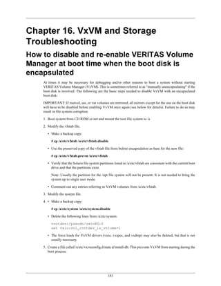 Chapter 16. VxVM and Storage
Troubleshooting
How to disable and re-enable VERITAS Volume
Manager at boot time when the boot disk is
encapsulated
    At times it may be necessary for debugging and/or other reasons to boot a system without starting
    VERITAS Volume Manager (VxVM). This is sometimes referred to as "manually unencapsulating" if the
    boot disk is involved. The following are the basic steps needed to disable VxVM with an encapsulated
    boot disk:

    IMPORTANT: If rootvol, usr, or var volumes are mirrored, all mirrors except for the one on the boot disk
    will have to be disabled before enabling VxVM once again (see below for details). Failure to do so may
    result in file system corruption.

    1. Boot system from CD ROM or net and mount the root file system to /a

    2. Modify the vfstab file.

       • Make a backup copy:

         # cp /a/etc/vfstab /a/etc/vfstab.disable

       • Use the preserved copy of the vfstab file from before encapsulation as base for the new file:

         # cp /a/etc/vfstab.prevm /a/etc/vfstab

       • Verify that the Solaris file system partitions listed in /a/etc/vfstab are consistent with the current boot
         drive and that the partitions exist.

         Note: Usually the partition for the /opt file system will not be present. It is not needed to bring the
         system up to single user mode.

       • Comment out any entries referring to VxVM volumes from /a/etc/vfstab.

    3. Modify the system file.

    4. • Make a backup copy:

         # cp /a/etc/system /a/etc/system.disable

       • Delete the following lines from /a/etc/system:

         rootdev:/pseudo/vxio@0:0
         set vxio:vol_rootdev_is_volume=1

       • The force loads for VxVM drivers (vxio, vxspec, and vxdmp) may also be deleted, but that is not
         usually necessary.

    5. Create a file called /a/etc/vx/reconfig.d/state.d/install-db. This prevents VxVM from starting during the
       boot process.




                                                   181
 