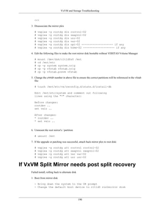 VxVM and Storage Troubleshooting


       <<<

    3. Disassociate the mirror plex

       #   vxplex    -g   rootdg      dis   rootvol-02
       #   vxplex    -g   rootdg      dis   swapvol-02
       #   vxplex    -g   rootdg      dis   usr-02
       #   vxplex    -g   rootdg      dis   var-02
       #   vxplex    -g   rootdg      dis   opt-02 -------------------- if any
       #   vxplex    -g   rootdg      dis   home-02 -------------------- if any

    4. Edit the following files to make the root mirror disk bootable without VERITAS Volume Manager

       #   mount /dev/dsk/c1t1d0s0 /mnt
       #   cd /mnt/etc
       #   cp -p system system.orig
       #   cp -p vfstab vfstab.orig
       #   cp -p vfstab.prevm vfstab

    5. Change the c#t#d# number in above file to ensure the correct partitions will be referenced in the vfstab
       file:

       # touch /mnt/etc/vx/reconfig.d/state.d/install-db

       Edit /mnt/etc/system and comment out following
       lines using the "*" character:

       Before changes:
       rootdev ..
       set vxio ..

       After changes:
       * rootdev ..
       * set vxio ..


    6. Unmount the root mirror's / partition

       # umount /mnt

    7. If the upgrade or patching was successful, attach back mirror plex to root disk:

       #   vxplex    -g   rootdg      att   rootvol rootvol-02
       #   vxplex    -g   rootdg      att   swapvol swapvol-02
       #   vxplex    -g   rootdg      att   var var-02
       #   vxplex    -g   rootdg      att   usr usr-02


If VxVM Split Mirror needs post split recovery
    Failed install, rolling back to alternate disk

    1. Boot from mirror disk

       - Bring down the system to the OK prompt
       - Change the default boot device to c1t1d0 rootmirror disk



                                                     190
 
