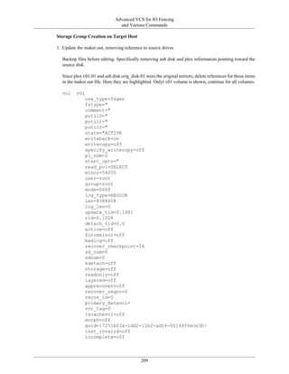 Advanced VCS for IO Fencing
                                and Various Commands

Storage Group Creation on Target Host

1. Update the maker.out, removing reference to source drives.

  Backup files before editing. Specifically removing sub disk and plex information pointing toward the
  source disk.

  Since plex v01-01 and sub disk orig_disk-01 were the original mirrors, delete references for those items
  in the maker.out file. Here they are highlighted. Onlyt v01 volume is shown, continue for all volumes.

  vol     v01
              use_type=fsgen
              fstype="
              comment="
              putil0="
              putil1="
              putil2="
              state="ACTIVE
              writeback=on
              writecopy=off
              specify_writecopy=off
              pl_num=2
              start_opts="
              read_pol=SELECT
              minor=54000
              user=root
              group=root
              mode=0600
              log_type=REGION
              len=8388608
              log_len=0
              update_tid=0.1081
              rid=0.1028
              detach_tid=0.0
              active=off
              forceminor=off
              badlog=off
              recover_checkpoint=16
              sd_num=0
              sdnum=0
              kdetach=off
              storage=off
              readonly=off
              layered=off
              apprecover=off
              recover_seqno=0
              recov_id=0
              primary_datavol=
              vvr_tag=0
              iscachevol=off
              morph=off
              guid={7251b03a-1dd2-11b2-ad16-00144f6ece3b}
              inst_invalid=off
              incomplete=off




                                            209
 