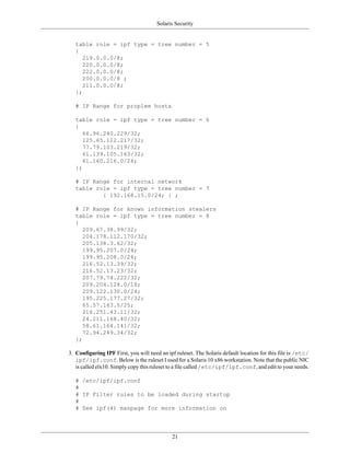 Solaris Security


   table role = ipf type = tree number = 5
   {
      219.0.0.0/8;
      220.0.0.0/8;
      222.0.0.0/8;
      200.0.0.0/8 ;
      211.0.0.0/8;
   };

   # IP Range for proplem hosts

   table role = ipf type = tree number = 6
   {
      66.96.240.229/32;
      125.65.112.217/32;
      77.79.103.219/32;
      61.139.105.163/32;
      61.160.216.0/24;
   };

   # IP Range for internal network
   table role = ipf type = tree number = 7
           { 192.168.15.0/24; } ;

   # IP Range for known information stealers
   table role = ipf type = tree number = 8
   {
      209.67.38.99/32;
      204.178.112.170/32;
      205.138.3.62/32;
      199.95.207.0/24;
      199.95.208.0/24;
      216.52.13.39/32;
      216.52.13.23/32;
      207.79.74.222/32;
      209.204.128.0/18;
      209.122.130.0/24;
      195.225.177.27/32;
      65.57.163.0/25;
      216.251.43.11/32;
      24.211.168.40/32;
      58.61.164.141/32;
      72.94.249.34/32;
   };

3. Configuring IPF First, you will need an ipf ruleset. The Solaris default location for this file is /etc/
   ipf/ipf.conf. Below is the ruleset I used for a Solaris 10 x86 workstation. Note that the public NIC
   is called elx10. Simply copy this ruleset to a file called /etc/ipf/ipf.conf, and edit to your needs.

   # /etc/ipf/ipf.conf
   #
   # IP Filter rules to be loaded during startup
   #
   # See ipf(4) manpage for more information on




                                              21
 