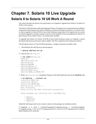 Chapter 7. Solaris 10 Live Upgrade
Solaris 8 to Solaris 10 U6 Work A Round
    This article describes the process for using Solaris Live Upgrade to upgrade from Solaris 8 to Solaris 10
    05/08 or later releases.

    The Solaris 10 05/08 release media (and subsequent Solaris 10 Updates) were compressed using a different
    compression utility than previous Solaris 10 Releases, which all used bzip2 compression. As a result of this,
    in order to upgrade to Solaris 05/08 (or later Solaris Releases) using Solaris Live Upgrade, the live system
    (on which luupgrade is actually running), must have p7zip installed. p7zip was backported to Solaris 9 in
    patch format, but for Solaris 8 there is no similar patch available.

    To upgrade from Solaris 8 to Solaris 10 05/08 (or later Solaris Releases) using Live Upgrade, a special
    download (s8p7zip.tar.gz) has been made available. This file is attached to this solution (see below).

    The download consists of 3 Sun FreeWare packages, a wrapper script and an installer script.

    1. . Download the file s8p7zip.tar.gz and uncompress

       # gunzip s8p7zip.tar.gz

    2. Untar the file s8p7zip.tar

       # tar xvpfs8p7zip.tar
       s8p7zip/
       s8p7zip/install.sh
       s8p7zip/p7zip
       s8p7zip/README
       s8p7zip/SMClgcc.Z
       s8p7zip/SMCmktemp.Z
       s8p7zip/SMCp7zip.Z
       s8p7zip/LEGAL_LICENSE.TXT

    3. When s8p7zip.tar.gz is unpacked, change in to the s8p7zip directory and run the install.sh script

       # cd s8p7zip ; ./install.sh
       installing SMCp7zip
       installing SMClgcc
       installing SMCmktemp
       Testing p7zip utility ...
       Test successful.
       p7zip utility has been installed successfully.

       Three packages are installed into /opt/SMCp7zip:

             * SMClgcc
             * SMCmktemp
             * SMCp7zip

    Should the following result in error, check to make sure the packages are installed correctly.

    $ luupgrade -u -n sol10 -l /var/tmp/liveupgrade/LU.upgrade.error.log -o /var/tmp/liveupgrade/
    LU.upgrade.out.log -s /net/114.19.9.57/jumpstart/solaris10 -a /net/114.19.9.57/jumpstart/sol10_wanboot/
    htdocs/flashdir/sol10_sun4u.flar




                                                  69
 