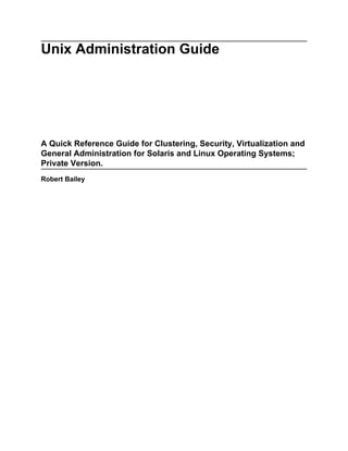 Unix Administration Guide




A Quick Reference Guide for Clustering, Security, Virtualization and
General Administration for Solaris and Linux Operating Systems;
Private Version.
Robert Bailey
 