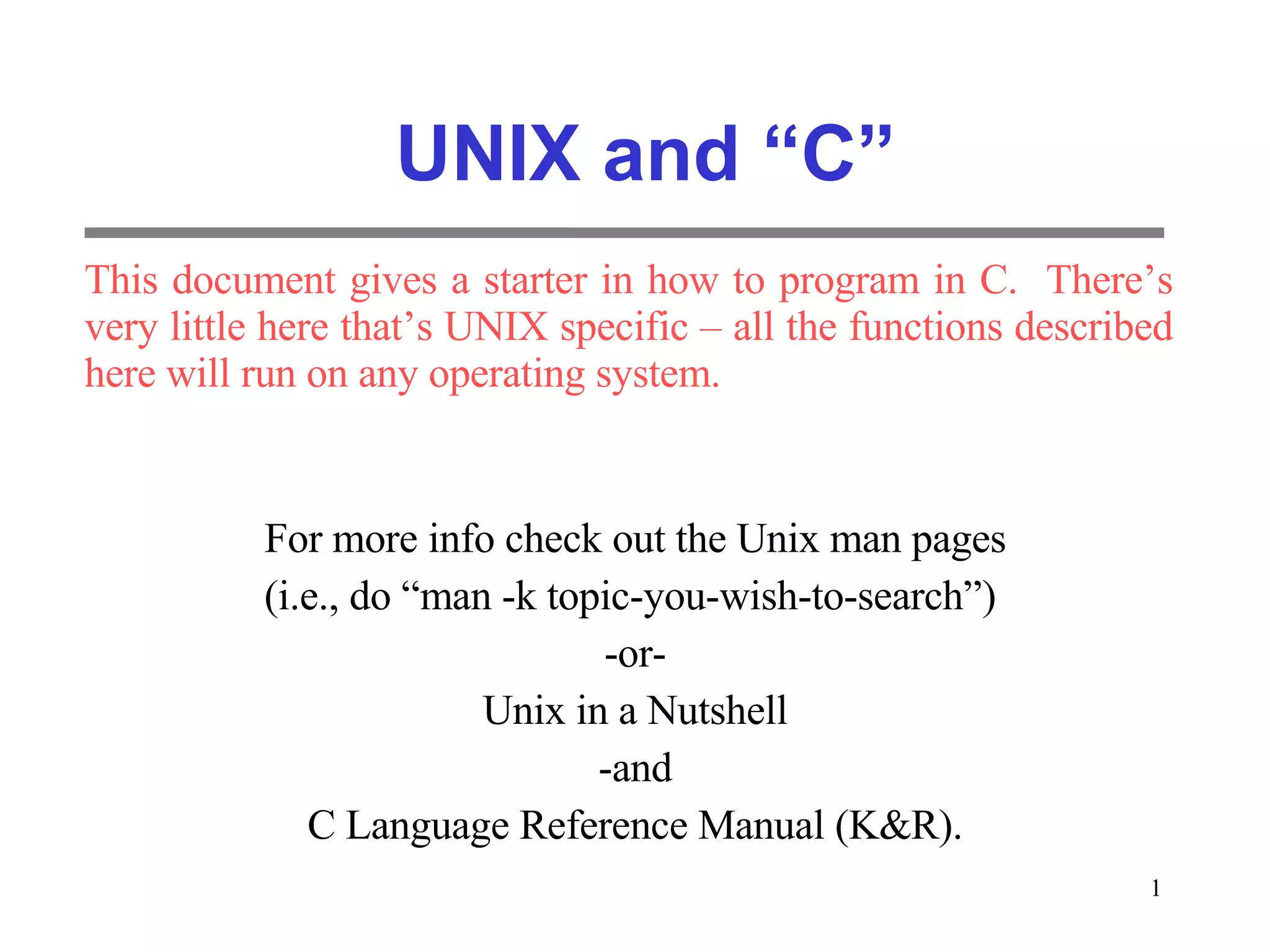 UNIX and “C” For more info check out the Unix man pages (i.e., do “man -k topic-you-wish-to-search”) -or- Unix in a Nutshell -and C Language Reference Manual (K&R). This document gives a starter in how to program in C. There’s very little here that’s UNIX specific – all the functions described here will run on any operating system. 