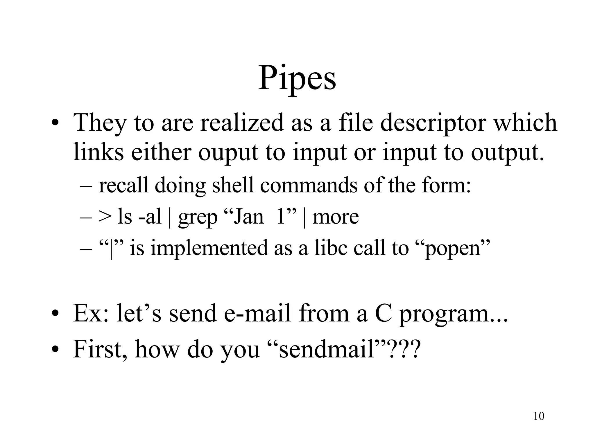 Pipes They to are realized as a file descriptor which links either ouput to input or input to output. recall doing shell commands of the form: > ls -al | grep “Jan 1” | more “ |” is implemented as a libc call to “popen” Ex: let’s send e-mail from a C program... First, how do you “sendmail”??? 